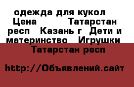 одежда для кукол  › Цена ­ 400 - Татарстан респ., Казань г. Дети и материнство » Игрушки   . Татарстан респ.
